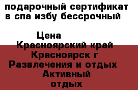 подарочный сертификат в спа избу бессрочный. › Цена ­ 4 000 - Красноярский край, Красноярск г. Развлечения и отдых » Активный отдых   